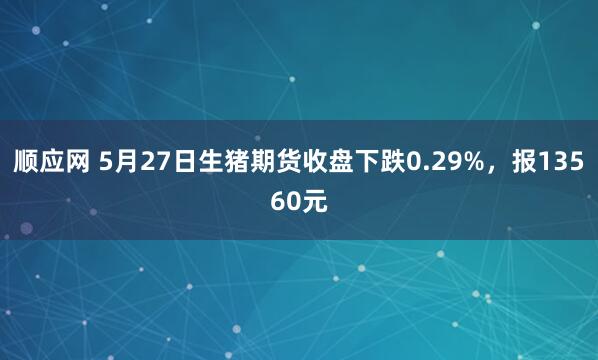 顺应网 5月27日生猪期货收盘下跌0.29%，报13560元