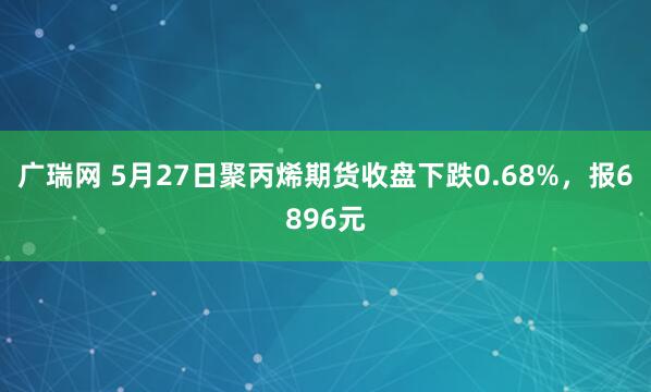 广瑞网 5月27日聚丙烯期货收盘下跌0.68%，报6896元