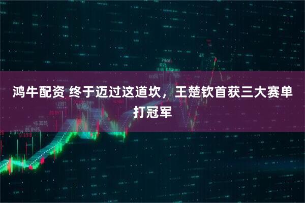 鸿牛配资 终于迈过这道坎，王楚钦首获三大赛单打冠军