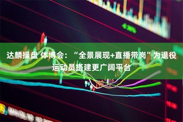 达麟操盘 体博会：“全景展现+直播带岗”为退役运动员搭建更广阔平台