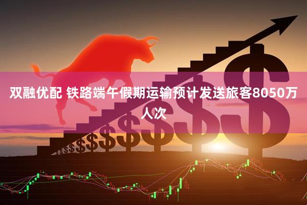 双融优配 铁路端午假期运输预计发送旅客8050万人次