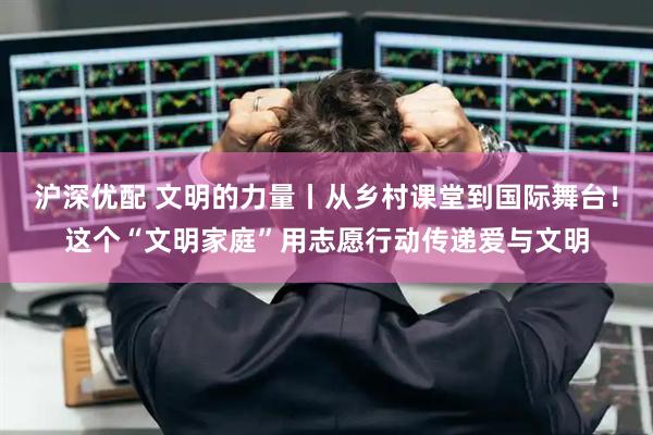 沪深优配 文明的力量丨从乡村课堂到国际舞台！这个“文明家庭”用志愿行动传递爱与文明