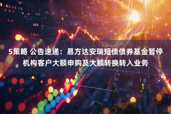 5策略 公告速递：易方达安瑞短债债券基金暂停机构客户大额申购及大额转换转入业务