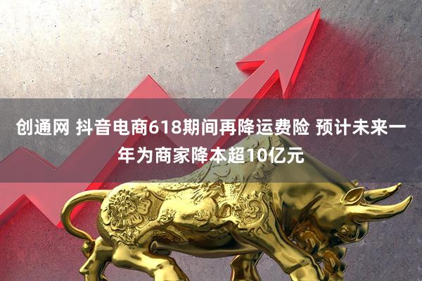 创通网 抖音电商618期间再降运费险 预计未来一年为商家降本超10亿元