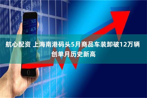 航心配资 上海南港码头5月商品车装卸破12万辆 创单月历史新高