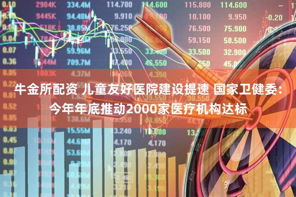 牛金所配资 儿童友好医院建设提速 国家卫健委：今年年底推动2000家医疗机构达标