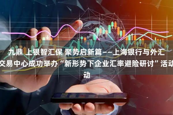 九鼎 上银智汇保 聚势启新篇——上海银行与外汇交易中心成功举办“新形势下企业汇率避险研讨”活动
