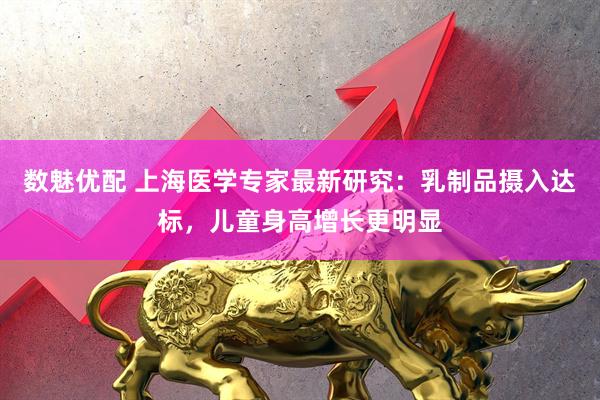 数魅优配 上海医学专家最新研究：乳制品摄入达标，儿童身高增长更明显