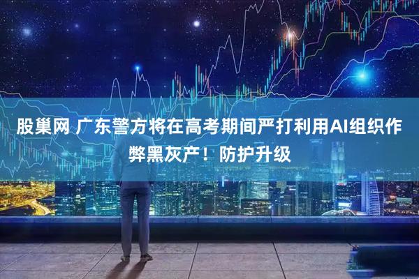 股巢网 广东警方将在高考期间严打利用AI组织作弊黑灰产！防护升级