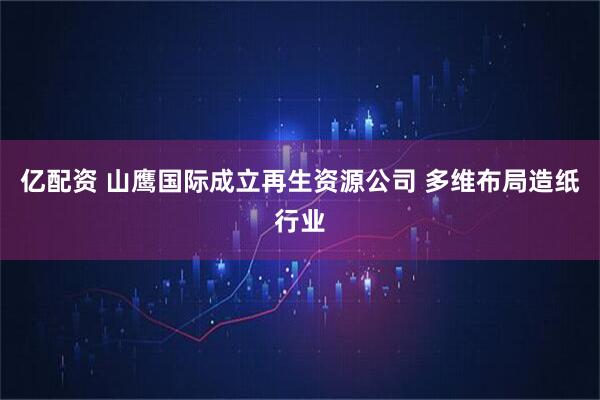 亿配资 山鹰国际成立再生资源公司 多维布局造纸行业