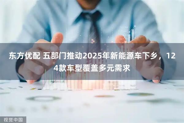 东方优配 五部门推动2025年新能源车下乡，124款车型覆盖多元需求