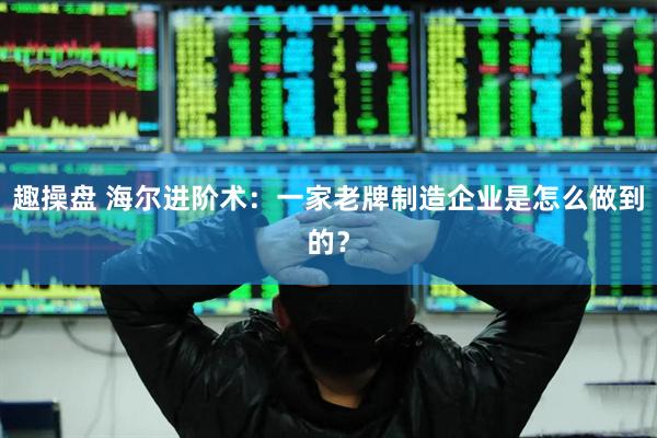 趣操盘 海尔进阶术：一家老牌制造企业是怎么做到的？