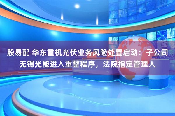 股易配 华东重机光伏业务风险处置启动：子公司无锡光能进入重整程序，法院指定管理人