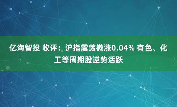 亿海智投 收评:沪指震荡微涨0.04% 有色、化工等周期股逆势活跃