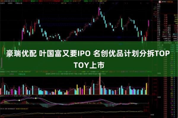 豪瑞优配 叶国富又要IPO 名创优品计划分拆TOP TOY上市