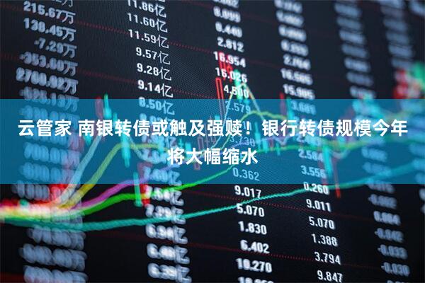 云管家 南银转债或触及强赎！银行转债规模今年将大幅缩水