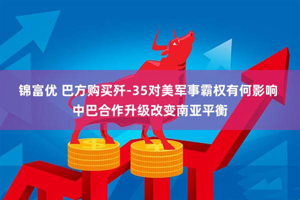 锦富优 巴方购买歼-35对美军事霸权有何影响 中巴合作升级改变南亚平衡