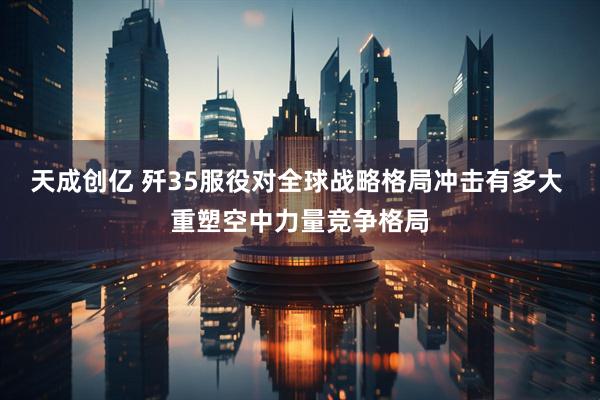 天成创亿 歼35服役对全球战略格局冲击有多大 重塑空中力量竞争格局
