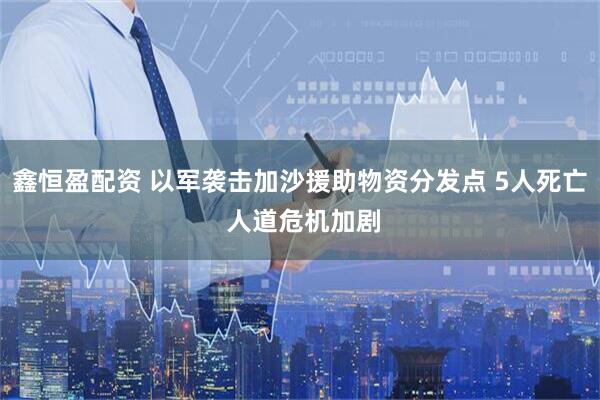 鑫恒盈配资 以军袭击加沙援助物资分发点 5人死亡 人道危机加剧