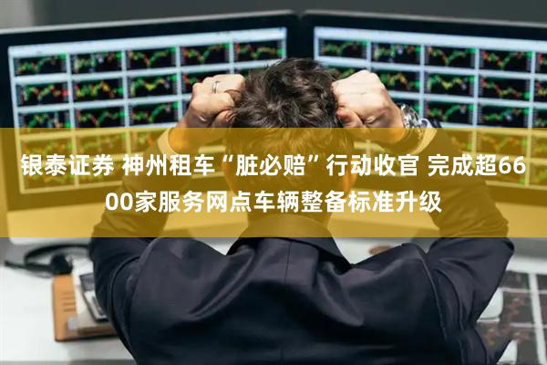 银泰证券 神州租车“脏必赔”行动收官 完成超6600家服务网点车辆整备标准升级