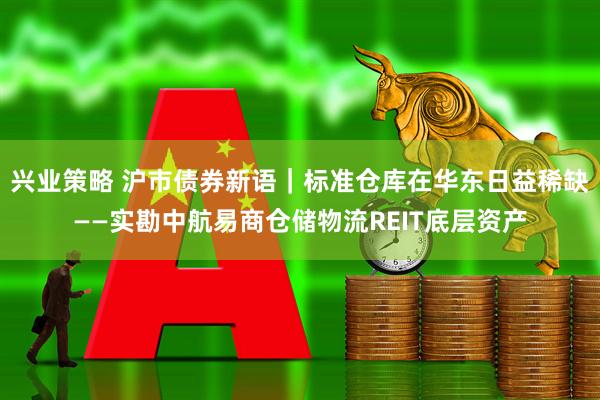 兴业策略 沪市债券新语｜标准仓库在华东日益稀缺——实勘中航易商仓储物流REIT底层资产