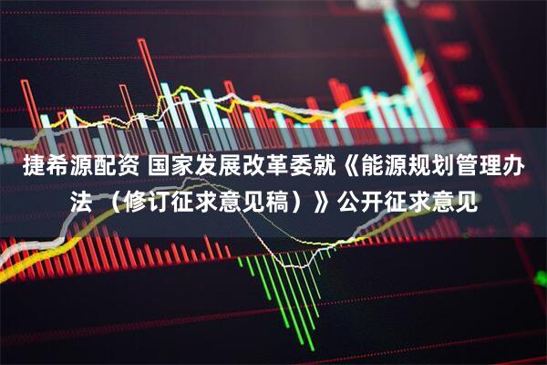 捷希源配资 国家发展改革委就《能源规划管理办法 （修订征求意见稿）》公开征求意见
