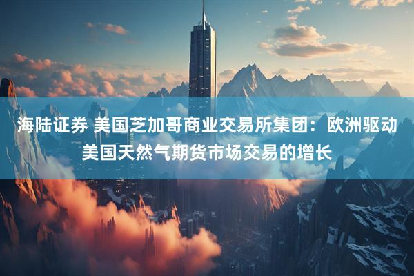 海陆证券 美国芝加哥商业交易所集团：欧洲驱动美国天然气期货市场交易的增长