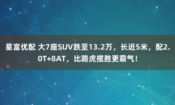 星富优配 大7座SUV跌至13.2万，长近5米，配2.0T+8AT，比路虎揽胜更霸气！