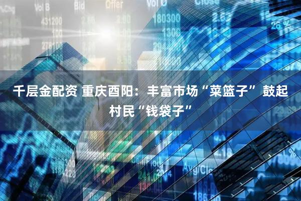 千层金配资 重庆酉阳：丰富市场“菜篮子” 鼓起村民“钱袋子”