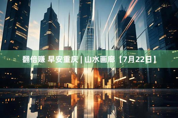 翻倍赚 早安重庆 | 山水画廊【7月22日】