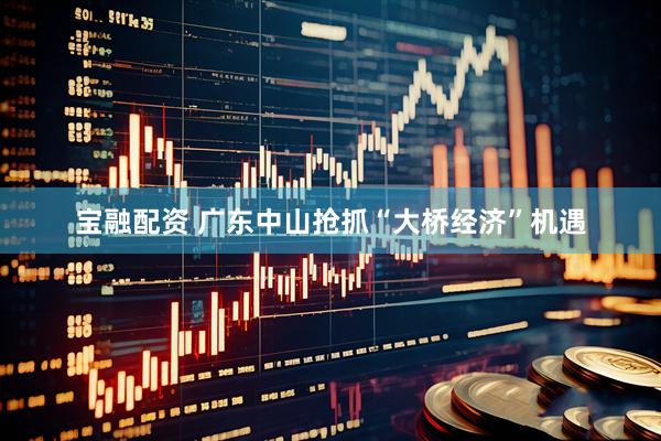 宝融配资 广东中山抢抓“大桥经济”机遇