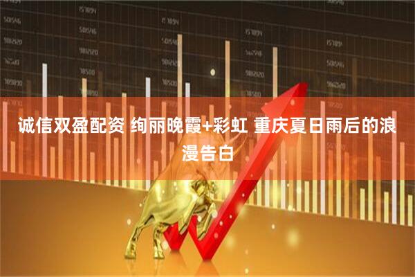 诚信双盈配资 绚丽晚霞+彩虹 重庆夏日雨后的浪漫告白
