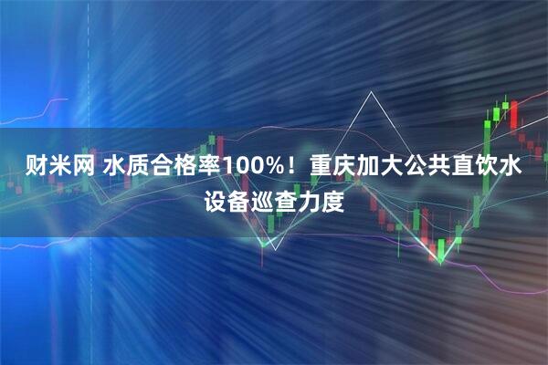 财米网 水质合格率100%！重庆加大公共直饮水设备巡查力度