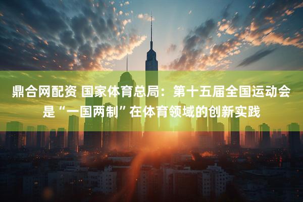 鼎合网配资 国家体育总局：第十五届全国运动会是“一国两制”在体育领域的创新实践