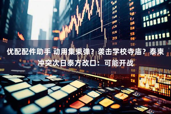 优配配件助手 动用集束弹？袭击学校寺庙？泰柬冲突次日泰方改口：可能开战