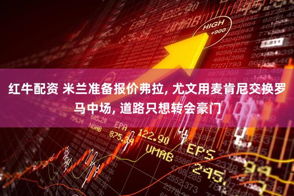 红牛配资 米兰准备报价弗拉, 尤文用麦肯尼交换罗马中场, 道路只想转会豪门