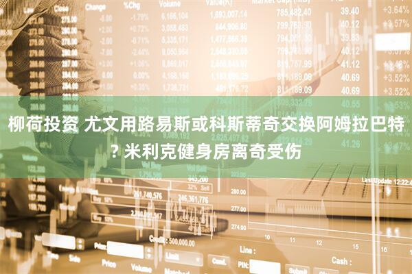 柳荷投资 尤文用路易斯或科斯蒂奇交换阿姆拉巴特? 米利克健身房离奇受伤