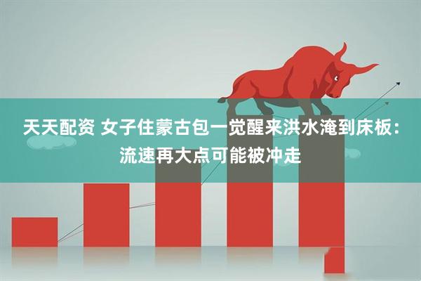 天天配资 女子住蒙古包一觉醒来洪水淹到床板：流速再大点可能被冲走