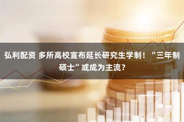 弘利配资 多所高校宣布延长研究生学制！“三年制硕士”或成为主流？