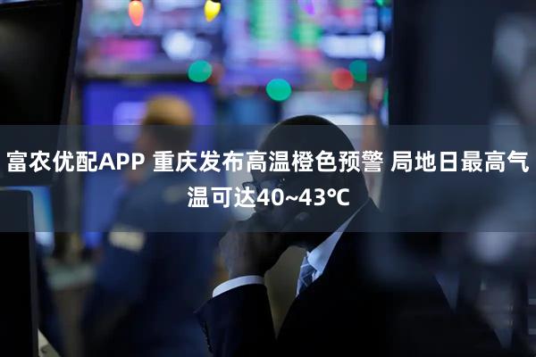 富农优配APP 重庆发布高温橙色预警 局地日最高气温可达40~43℃