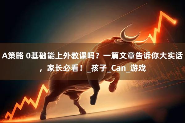A策略 0基础能上外教课吗？一篇文章告诉你大实话，家长必看！_孩子_Can_游戏