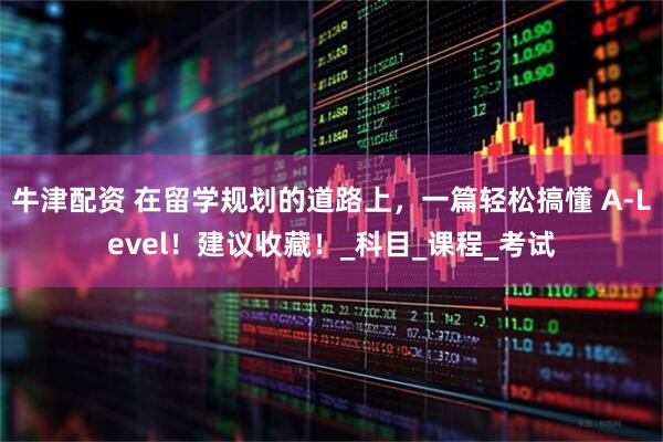 牛津配资 在留学规划的道路上，一篇轻松搞懂 A-Level！建议收藏！_科目_课程_考试