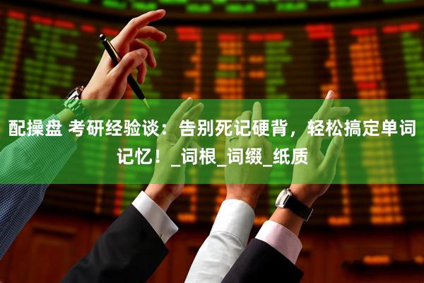 配操盘 考研经验谈：告别死记硬背，轻松搞定单词记忆！_词根_词缀_纸质