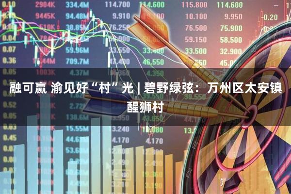 融可赢 渝见好“村”光 | 碧野绿弦：万州区太安镇醒狮村