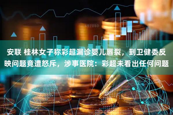 安联 桂林女子称彩超漏诊婴儿唇裂，到卫健委反映问题竟遭怒斥，涉事医院：彩超未看出任何问题
