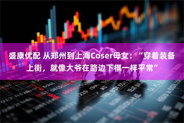 盛康优配 从郑州到上海Coser母女：“穿着装备上街，就像大爷在路边下棋一样平常”