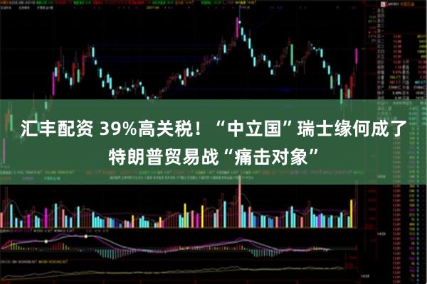 汇丰配资 39%高关税！“中立国”瑞士缘何成了特朗普贸易战“痛击对象”