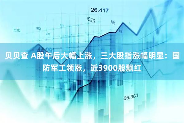 贝贝查 A股午后大幅上涨，三大股指涨幅明显：国防军工领涨，近3900股飘红