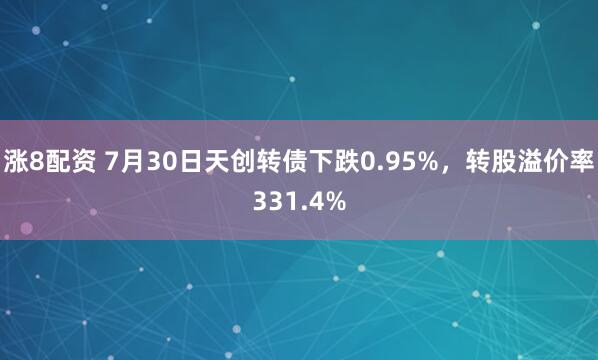 涨8配资 7月30日天创转债下跌0.95%，转股溢价率331.4%