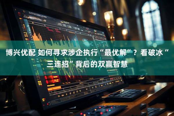 博兴优配 如何寻求涉企执行“最优解”？看破冰“三连招”背后的双赢智慧